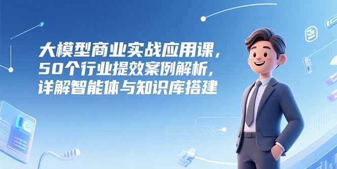 大模型商业实战应用课，50个行业提效案例解析，详解智能体与知识库搭建-月亮湾网创资源站