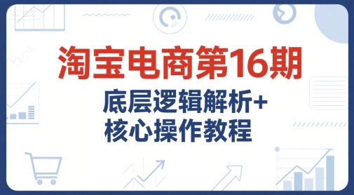淘宝电商第16期，底层逻辑解析+核心操作教程，运营、推广提升能力的必学课程+配套资料-月亮湾网创资源站