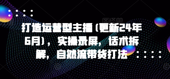 打造运营型主播(更新25年7月)，实操录屏，话术拆解，自然流带货打法-月亮湾网创资源站